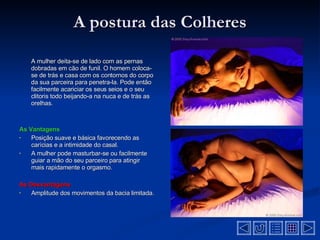 A postura das Colheres A mulher deita-se de lado com as pernas dobradas em cão de funil. O homem coloca-se de trás e casa com os contornos do corpo da sua parceira para penetra-la. Pode então facilmente acariciar os seus seios e o seu clitoris todo beijando-a na nuca e de trás as orelhas .  As Vantagens Posição suave e básica favorecendo as carícias e a intimidade do casal .  A mulher pode masturbar-se ou facilmente guiar a mão do seu parceiro para atingir mais rapidamente o orgasmo .  As Desvantagens   Amplitude dos movimentos da bacia limitada .  
