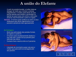 A união do Elefante A partir da posição levrette, a mulher deita-se devagar de modo que o homem a abranja integralmente. A mulher pode deixar as suas pernas abertas para facilitar a penetração ou apertar as suas coxas uma contra o outro para encerrar mais firmemente o pénis na vagina .  Variante :   O homem pode rectificar-se sobre os seus antebraços para aliviar ligeiramente a sua parceira e penetra-la mais vigorosamente .  As Vantagens Muito boa estimulação das paredes frontais da vagina e o ponto G .  O homem pode simultaneamente deslizar a sua mão sob o ventre da sua parceira para estimular seu clitoris .  Contacto físico máximo entre os 2 parceiros .  As Desvantagens  Liberdade de movimento quase nula para a mulher que pode sentir-se esmagada pelo seu parceiro .  