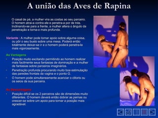 A união das Aves de Rapina O casal de pé, a mulher vira as costas ao seu parceiro. O homem atrai-a contra ele e penetra-a por de trás. Inclinando-se para a frente, a mulher altera o ângulo da penetração e torna-o mais profunda .  Variante :   A mulher pode tomar apoio sobre alguma coisa, ou pôr o seu busto sobre uma mesa. Poderá então totalmente deixar-se ir e o homem poderá penetra-la mais vigorosamente .  As Vantagens Posição muito excitando permitindo ao homem realizar mais facilmente seus fantasias de dominação e a mulher de fantasias sobre parceiros imaginários .  Penetração profunda procurando muito boa estimulação das paredes frontais da vagina e o ponto G .  O homem pode simultaneamente acariciar o clitoris ou os seios da sua parceira .  As Desvantagens  Posição difícil se os 2 parceiros são de dimensões muito diferentes. O homem deverá então dobrar as pernas ou crescer-se sobre um apoio para tornar a posição mais agradável .  