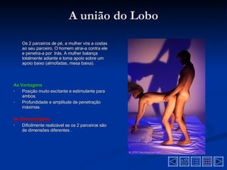 A união do Lobo Os 2 parceiros de pé, a mulher vira a costas ao seu parceiro. O homem atrai-a contra ele e penetra-a por  trás. A mulher balança totalmente adiante e toma apoio sobre um apoio baixo (almofadas, mesa baixa) . As Vantagens Posição muito excitante e estimulante para ambos .  Profundidade e amplitude de penetração máximas .  As Desvantagens  Dificilmente realizável se os 2 parceiros são de dimensões diferentes  .  