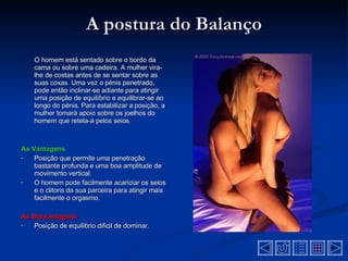 A postura do Balanço O homem está sentado sobre o bordo da cama ou sobre uma cadeira. A mulher vira-lhe de costas antes de se sentar sobre as suas coxas. Uma vez o pénis penetrado, pode então inclinar-se adiante para atingir uma posição de equilíbrio e equilibrar-se ao longo do pénis. Para estabilizar a posição, a mulher tomará apoio sobre os joelhos do homem que retela-á pelos seios .  As Vantagens Posição que permite uma penetração bastante profunda e uma boa amplitude de movimento vertical .  O homem pode facilmente acariciar os seios e o clitoris da sua parceira para atingir mais facilmente o orgasmo .  As Desvantagens  Posição de equilibrio dificil de dominar .  