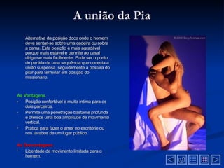A união da Pia Alternativa da posição doce onde o homem deve sentar-se sobre uma cadeira ou sobre a cama. Esta posição é mais agradável porque mais estável e permite ao casal dirigir-se mais facilmente. Pode ser o ponto de partida de uma sequência que conecta a união suspensa, seguidamente a postura do pilar para terminar em posição do missionário . As Vantagens Posição confortável e muito íntima para os dois parceiros .  Permite uma penetração bastante profunda e oferece uma boa amplitude de movimento vertical .  Prática para fazer o amor no escritório ou nos lavabos de um lugar público .  As Desvantagens  Liberdade de movimento limitada para o homem .  