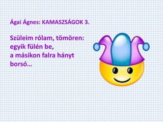 Ágai Ágnes: KAMASZSÁGOK 3.
Szüleim rólam, tömören:
egyik fülén be,
a másikon falra hányt
borsó…
 