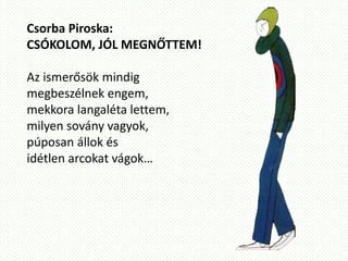 Csorba Piroska:
CSÓKOLOM, JÓL MEGNŐTTEM!
Az ismerősök mindig
megbeszélnek engem,
mekkora langaléta lettem,
milyen sovány vagyok,
púposan állok és
idétlen arcokat vágok…
 