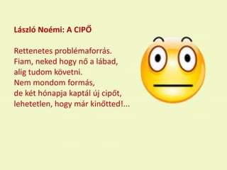 László Noémi: A CIPŐ
Rettenetes problémaforrás.
Fiam, neked hogy nő a lábad,
alig tudom követni.
Nem mondom formás,
de két hónapja kaptál új cipőt,
lehetetlen, hogy már kinőtted!...
 