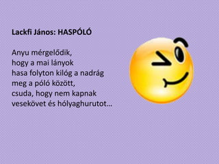 Lackfi János: HASPÓLÓ
Anyu mérgelődik,
hogy a mai lányok
hasa folyton kilóg a nadrág
meg a póló között,
csuda, hogy nem kapnak
vesekövet és hólyaghurutot…
 