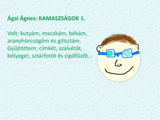 Ágai Ágnes: KAMASZSÁGOK 1.
Volt: kutyám, macskám, békám,
aranyhörcsögöm és gilisztám.
Gyűjtöttem: címkét, szalvétát,
bélyeget, sztárfotót és cipőfűzőt…
 
