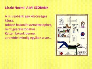 László Noémi: A MI SZOBÁNK
A mi szobánk egy közönséges
káosz.
Jobban hasonlít szeméttelephez,
mint gyerekszobához.
Ketten lakunk benne,
a renddel mindig egyiken a sor…
 