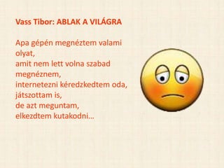 Vass Tibor: ABLAK A VILÁGRA
Apa gépén megnéztem valami
olyat,
amit nem lett volna szabad
megnéznem,
internetezni kéredzkedtem oda,
játszottam is,
de azt meguntam,
elkezdtem kutakodni…
 