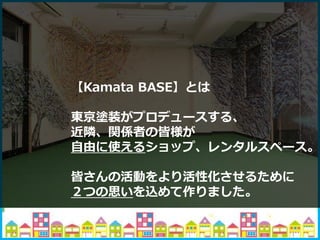 【Kamata BASE】とは
東京塗装がプロデュースする、
近隣、関係者の皆様が
自由に使えるショップ、レンタルスペース。
皆さんの活動をより活性化させるために
２つの思いを込めて作りました。
 