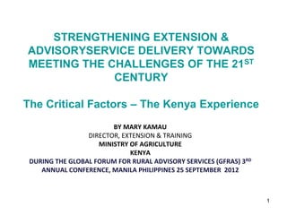 STRENGTHENING EXTENSION &
ADVISORYSERVICE DELIVERY TOWARDS
MEETING THE CHALLENGES OF THE 21ST
             CENTURY

The Critical Factors – The Kenya Experience
                        BY MARY KAMAU
                 DIRECTOR, EXTENSION & TRAINING
                    MINISTRY OF AGRICULTURE
                             KENYA
 DURING THE GLOBAL FORUM FOR RURAL ADVISORY SERVICES (GFRAS) 3RD
    ANNUAL CONFERENCE, MANILA PHILIPPINES 25 SEPTEMBER 2012



                                                                   1
 