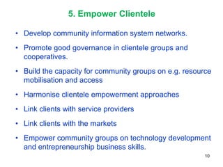 5. Empower Clientele

• Develop community information system networks.
• Promote good governance in clientele groups and
  cooperatives.
• Build the capacity for community groups on e.g. resource
  mobilisation and access
• Harmonise clientele empowerment approaches
• Link clients with service providers
• Link clients with the markets
• Empower community groups on technology development
  and entrepreneurship business skills.
                                                        10
 