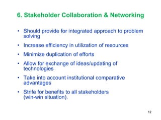 6. Stakeholder Collaboration & Networking

• Should provide for integrated approach to problem
  solving
• Increase efficiency in utilization of resources
• Minimize duplication of efforts
• Allow for exchange of ideas/updating of
  technologies
• Take into account institutional comparative
  advantages
• Strife for benefits to all stakeholders
  (win-win situation).

                                                      12
 