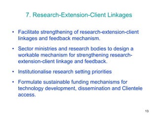 7. Research-Extension-Client Linkages

• Facilitate strengthening of research-extension-client
  linkages and feedback mechanism.
• Sector ministries and research bodies to design a
  workable mechanism for strengthening research-
  extension-client linkage and feedback.
• Institutionalise research setting priorities
• Formulate sustainable funding mechanisms for
  technology development, dissemination and Clientele
  access.

                                                          13
 