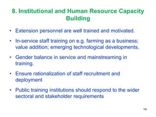 8. Institutional and Human Resource Capacity
                     Building
• Extension personnel are well trained and motivated.
• In-service staff training on e.g. farming as a business;
  value addition; emerging technological developments.
• Gender balance in service and mainstreaming in
  training.
• Ensure rationalization of staff recruitment and
  deployment
• Public training institutions should respond to the wider
  sectoral and stakeholder requirements

                                                             14
 