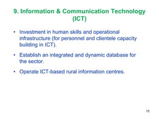 9. Information & Communication Technology
                   (ICT)

• Investment in human skills and operational
  infrastructure (for personnel and clientele capacity
  building in ICT).
• Establish an integrated and dynamic database for
  the sector.
• Operate ICT-based rural information centres.




                                                         15
 