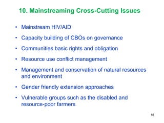 10. Mainstreaming Cross-Cutting Issues

• Mainstream HIV/AID
• Capacity building of CBOs on governance
• Communities basic rights and obligation
• Resource use conflict management
• Management and conservation of natural resources
  and environment
• Gender friendly extension approaches
• Vulnerable groups such as the disabled and
  resource-poor farmers
                                                     16
 