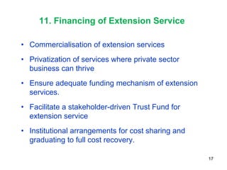 11. Financing of Extension Service

• Commercialisation of extension services
• Privatization of services where private sector
  business can thrive
• Ensure adequate funding mechanism of extension
  services.
• Facilitate a stakeholder-driven Trust Fund for
  extension service
• Institutional arrangements for cost sharing and
  graduating to full cost recovery.

                                                    17
 