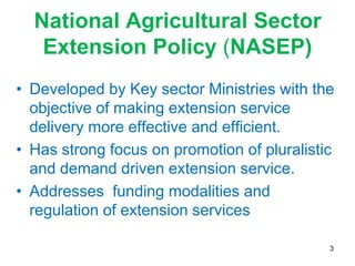 National Agricultural Sector
   Extension Policy (NASEP)
• Developed by Key sector Ministries with the
  objective of making extension service
  delivery more effective and efficient.
• Has strong focus on promotion of pluralistic
  and demand driven extension service.
• Addresses funding modalities and
  regulation of extension services

                                             3
 
