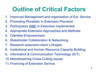 Outline of Critical Factors
1. Improved Management and organisation of Ext. Service
2. Promoting Pluralistic In Extension Provision
3. Participatory M&E in Extension implemented
4. Appropriate Extension Approaches and Methods
5. Clientele Empowerment
6. Stakeholder Collaboration & Networking
7. Research-extension-client Linkages
8. Institutional and Human Resource Capacity Building
9. Information & Communication Technology (ICT)
10. Mainstreaming Cross-Cutting Issues
11. Financing of Extension Service
                                                          4
 