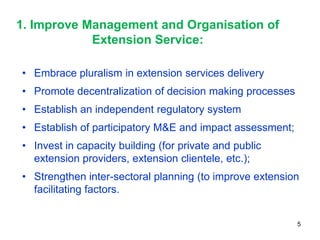 1. Improve Management and Organisation of
            Extension Service:

• Embrace pluralism in extension services delivery
• Promote decentralization of decision making processes
• Establish an independent regulatory system
• Establish of participatory M&E and impact assessment;
• Invest in capacity building (for private and public
  extension providers, extension clientele, etc.);
• Strengthen inter-sectoral planning (to improve extension
  facilitating factors.


                                                          5
 