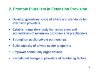 2. Promote Pluralism in Extension Provision

• Develop guidelines, code of ethics and standards for
  extension providers.
• Establish regulatory body for registration and
  accreditation of extension providers and practitioners.
• Strengthen public-private partnerships
• Build capacity of private sector to operate
• Empower community organizations
• Institutional linkage to providers of facilitating factors

                                                               6
 