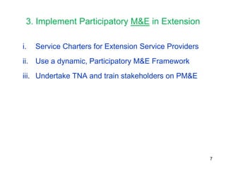 3. Implement Participatory M&E in Extension

i.   Service Charters for Extension Service Providers
ii. Use a dynamic, Participatory M&E Framework
iii. Undertake TNA and train stakeholders on PM&E




                                                        7
 