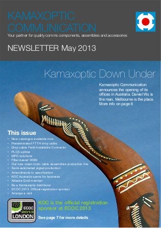 Page 1 of 9
NEWSLETTER May 2013
KAMAXOPTIC
COMMUNICATIONYour partner for quality comms components, assemblies and accessories
This issue
• New catalogue available now
• Preterminated FTTH drop cable
• Drop cable Field Installable Connector
• PLCS splitter
• MPO solutions
• Filter-based WDM
• Our new clean room cable assemblies production line
• Semi-automated pigtail production
• Amendments to specification
• KOC Australia opens for business
• Alibaba Gold member
• Be a Kamaxoptic distributor
• ECOC 2013. Official registration sponsor
• Arrange a visit
Kamaxoptic Down Under
See page 7 for more details
Kamaxoptic Communication
announces the opening of its
offices in Australia. Daniel Wu is
the man, Melbourne is the place.
More info on page 6
KOC is the official registration
sponsor at ECOC 2013
 