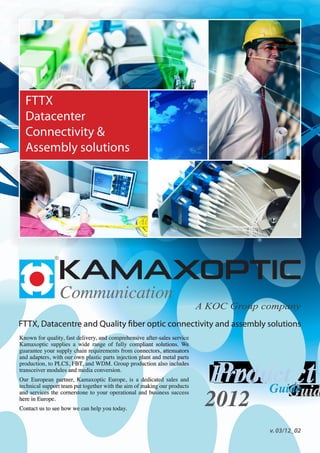 Known for quality, fast delivery, and comprehensive after-sales service
Kamaxoptic supplies a wide range of fully compliant solutions. We
guarantee your supply chain requirements from connectors, attenuators
and adapters, with our own plastic parts injection plant and metal parts
production, to PLCS, FBT, and WDM. Group production also includes
transceiver modules and media conversion.
Our European partner, Kamaxoptic Europe, is a dedicated sales and
technical support team put together with the aim of making our products
and services the cornerstone to your operational and business success
here in Europe.
Contact us to see how we can help you today.
 