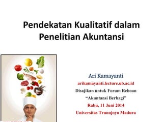 Pendekatan Kualitatif dalam
Penelitian Akuntansi
Ari Kamayanti
arikamayanti.lecture.ub.ac.id
Disajikan untuk Forum Reboan
“Akuntansi Berbagi”
Rabu, 11 Juni 2014
Universitas Trunojoyo Madura
 