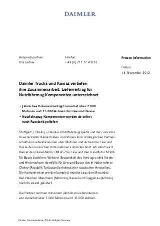 Ansprechpartner:                          Telefon:                    Presse-Information
Uta Leitner                               + 49 (0) 711 17 41526
                                                                      Datum:
                                                                      16. November 2012


Daimler Trucks und Kamaz vertiefen
ihre Zusammenarbeit: Liefervertrag für
Nutzfahrzeug-Komponenten unterzeichnet

• Jährliches Volumen beträgt zunächst über 7.000
  Motoren und 15.000 Achsen für Lkw und Busse
• Nutzfahrzeug-Komponenten werden ab sofort
  nach Russland geliefert

Stuttgart / Chelny – Daimlers Nutzfahrzeugsparte und der russische
Lkw-Hersteller Kamaz haben im Rahmen ihrer strategischen Partner-
schaft ein Lieferabkommen über Motoren und Achsen für Lkw und
Busse des russischen Unternehmens unterzeichnet. Ab sofort wird
Kamaz den Diesel-Motor OM 457 für Lkw und den Gas-Motor M 906
für Busse beziehen. Weiterer Bestandteil des Vertrages sind Vorder-
und Hinterachsen ebenfalls für Lkw und Busse des in Naberezhnye
Chelny (Republik Tartastan) beheimateten russischen Herstellers.
Die Komponenten werden komplett montiert aus den Mercedes-
Benz Werken Mannheim (Motoren), Kassel und Gaggenau (Achsen)
nach Russland geliefert.

Die Partner rechnen mit einem jährlichen Liefervolumen
von zunächst über 7.000 Motoren und 15.000 Achsen.




Daimler Communications, 70546 Stuttgart/Germany
 