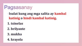 Isulat kung ang mga salita ay kambal
katinig o hindi kambal katinig.
1. tsinelas
2. brilyante
3. mukha
4. krayola
 