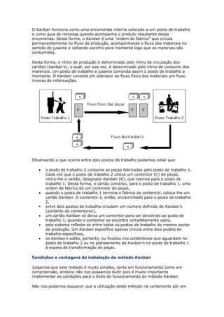 O Kanban funciona como uma encomenda interna colocada a um posto de trabalho
e como guia de remessa quando acompanha o produto resultante dessa
encomenda. Desta forma, o Kanban é uma "ordem de fabrico" que circula
permanentemente no fluxo de produção, acompanhando o fluxo dos materiais no
sentido de jusante e voltando sozinho para montante logo que os materiais são
consumidos.

Desta forma, o ritmo de produção é determinado pelo ritmo de circulação dos
cartões (kanban’s), o qual, por sua vez, é determinado pelo ritmo de consumo dos
materiais. Um posto de trabalho a jusante comanda assim o posto de trabalho a
montante. O Kanban consiste em sobrepor ao fluxo físico dos materiais um fluxo
inverso de informações.




Observando o que ocorre entre dois postos de trabalho podemos notar que:

   •   o posto de trabalho 2 consome as peças fabricadas pelo posto de trabalho 1.
       Cada vez que o posto de trabalho 2 utiliza um contentor (C) de peças,
       retira-lhe o cartão, designado Kanban (K), que reenvia para o posto de
       trabalho 1. Desta forma, o cartão constitui, para o posto de trabalho 1, uma
       ordem de fabrico de um contentor de peças,
   •   quando o posto de trabalho 1 termina o fabrico do contentor, coloca-lhe um
       cartão Kanban. O contentor é, então, encaminhado para o posto de trabalho
       2,
   •   entre dois postos de trabalho circulam um número definido de Kanban’s
       (portanto de contentores),
   •   um cartão Kanban só deixa um contentor para ser devolvido ao posto de
       trabalho 1, quando o contentor se encontra completamente vazio,
   •   este sistema reflecte-se entre todos os postos de trabalho do mesmo sector
       de produção. Um Kanban específico apenas circula entre dois postos de
       trabalho específicos,
   •   os Kanban’s estão, portanto, ou fixados nos contentores que aguardam no
       posto de trabalho 2 ou no planeamento de Kanban’s no posto de trabalho 1
       à espera de transformação de peças.

Condições e vantagens da instalação do método Kanban

Julgamos que este método é muito simples, tanto em funcionamento como em
compreensão, embora não nos possamos iludir pois é muito importante
implementar as condições para o êxito de funcionamento do método Kanban.

Não nos podemos esquecer que a utilização deste método irá certamente pôr em
 