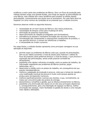 evidência a maior parte dos problemas da fábrica. Gerir um fluxo de produção pelo
método Kanban exige uma grande fluidez, pois longe de regular as perturbações de
uma fábrica, este método tem maior tendência para ampliar os efeitos dessas
perturbações, contrariamente aos stocks que os amortecem. Por este facto deve-se
respeitar um certo número de condições se se pretende que o método funcione.

Devemos observar então os seguintes factores:

   •   necessidade de um bom layout da fábrica e dos meios produtivos,
   •   necessidade de tempos curtos para mudança de série,
   •   eliminação de possíveis imprevistos,
   •   desenvolvimento de relações privilegiadas com fornecedores,
   •   polivalência do pessoal e necessária formação dos recursos humanos,
   •   normalização dos componentes e subconjuntos constituintes do produto, o
       que permite diminuir o número de referências a trabalhar,
   •   a necessidade de nivelar a procura.

Por estes factos, o método Kanban apresenta como principais vantagens na sua
aplicação as seguintes:

   •   permite expor os problemas da fábrica visto que, quando há perturbações,
       tem-se por hábito aumentar o nível de stocks para melhorar o débito do
       fluxo de produtos (será preferível diminuir o nível de stocks, o que provoca a
       exposição das perturbações, sendo então possível combatê-las
       eficazmente),
   •   possibilita uma rápida e eficiente circulação, entre os postos de trabalho, da
       informação respeitante aos problemas da fábrica (avarias, peças
       defeituosas, etc.),
   •   desenvolve a coesão entre os postos de trabalho, em consequência da sua
       grande interdependência,
   •   melhora a adaptação da produção à procura, visto que o tempo de reacção a
       uma modificação eventual da procura é muito curto porque apenas se
       produz para corresponder à procura,
   •   melhora significativamente o serviço aos clientes, o que, normalmente, se
       traduz por uma diminuição dos prazos de entrega,
   •   descentraliza e simplifica a gestão, que se efectua directamente na fábrica,
   •   possibilita uma diminuição dos stocks (é um dos seus principais objectivos)
       e, consequentemente, gera uma libertação de espaços na fábrica, melhor
       arrumação dos espaços, maior facilidade na gestão de stocks e uma reacção
       mais rápida a alterações.
 