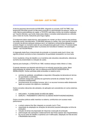 KAN BAN - JUST IN TIME



A técnica japonesa denominada de KAN BAN, integrada no conceito JUST IN TIME, hoje
largamente difundida quando se fala sobre produção ou administração de estoque, nasceu na
maior fábrica automobilística do Japão, a TOYOTA, está idéia a brotou da iniciativa realizada
por Yasuhiro Monden, que fundiu todas estas idéias e conceitos sistematizando-os e difundiu
para o resto do mundo, traduzindo para língua inglesa.

O fundamento básico desta técnica, está baseado em manter um fluxo contínuo dos produtos
que estão sendo manufaturados. O KAN BAN (etiqueta ou cartão), traz como grande inovação
o conceito de eliminar estoques (estoque zero), os materiais e componentes agregados ao
produto chegam no momento exato de sua produção/execução (just in time). O sucesso deste
comportamento está na ênfase dada no processo de manufatura nivelado e de automação -
"jidoka" - AUTOCONTROLE.

A integração deste fluxo é denominado de produção no momento exato (just in time), isto
significa produzir somente os itens necessários na quantidade necessária e na hora certa.

Como resultante a força de trabalho e os inventários são reduzidos naturalmente, obtendo-se
aumento da produtividade e a redução de custos.

Apenas para ilustração, a TOYOTA em 1980, manteve estoque médio inferior a 3 dias.

O grande interesse que desperta esta técnica é na redução sensível dos custos. Maior
disponibilidade de capital de giro, isto é a diferença entre RECEITA/DESPESA DE
IMOBILIZAÇÃO. Outras submetas estão embutidas no sistema como:

    •   controle de qualidade, versatilidade a responder à flutuações da demanda em termos
        de quantidade e variedades;
    •   qualidade assegurada, garantia de suprimento somente de unidades "boas" nos
        processos subsequentes;
    •   reconhecimento da condição humana, isto é, os recursos humanos estão diretamente
        ligado ao sucesso dos objetivos e resultados.

Outros conceitos relevantes são adotados, de aplicação sem precedentes em outros sistemas,
a saber:

    •   SHEJUNKA - FLEXIBILIDADE DA MÃO-DE-OBRA;
    •   SOIKUFU - PENSAMENTO CRIATIVO OU IDÉIAS INVENTIVAS/INOVADORAS.

Outros conceitos práticos estão inseridos no sistema, contribuindo com sucesso nesta
performance:

    •   o próprio sistema Kan Ban integrado no conceito Just in Time;
    •   capacidade de adaptação às variações da demanda (razoável alterações na linha de
        produção);
    •   redução do tempo de preparação de máquinas e execução de produção;
    •   padronização das operações e balanceamento das linhas (apesar das irregularidades);
    •   lay out do posto de trabalho e operários com multifunções, adaptação da mão-de-obra
        à flexibilidade decorrente;
 