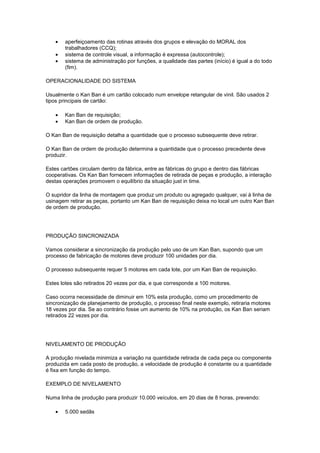 •   aperfeiçoamento das rotinas através dos grupos e elevação do MORAL dos
       trabalhadores (CCQ);
   •   sistema de controle visual, a informação é expressa (autocontrole);
   •   sistema de administração por funções, a qualidade das partes (início) é igual a do todo
       (fim).

OPERACIONALIDADE DO SISTEMA

Usualmente o Kan Ban é um cartão colocado num envelope retangular de vinil. São usados 2
tipos principais de cartão:

   •   Kan Ban de requisição;
   •   Kan Ban de ordem de produção.

O Kan Ban de requisição detalha a quantidade que o processo subsequente deve retirar.

O Kan Ban de ordem de produção determina a quantidade que o processo precedente deve
produzir.

Estes cartões circulam dentro da fábrica, entre as fábricas do grupo e dentro das fábricas
cooperativas. Os Kan Ban fornecem informações de retirada de peças e produção, a interação
destas operações promovem o equilíbrio da situação just in time.

O supridor da linha de montagem que produz um produto ou agregado qualquer, vai à linha de
usinagem retirar as peças, portanto um Kan Ban de requisição deixa no local um outro Kan Ban
de ordem de produção.




PRODUÇÃO SINCRONIZADA

Vamos considerar a sincronização da produção pelo uso de um Kan Ban, supondo que um
processo de fabricação de motores deve produzir 100 unidades por dia.

O processo subsequente requer 5 motores em cada lote, por um Kan Ban de requisição.

Estes lotes são retirados 20 vezes por dia, e que corresponde a 100 motores.

Caso ocorra necessidade de diminuir em 10% esta produção, como um procedimento de
sincronização de planejamento de produção, o processo final neste exemplo, retiraria motores
18 vezes por dia. Se ao contrário fosse um aumento de 10% na produção, os Kan Ban seriam
retirados 22 vezes por dia.




NIVELAMENTO DE PRODUÇÃO

A produção nivelada minimiza a variação na quantidade retirada de cada peça ou componente
produzida em cada posto de produção, a velocidade de produção é constante ou a quantidade
é fixa em função do tempo.

EXEMPLO DE NIVELAMENTO

Numa linha de produção para produzir 10.000 veículos, em 20 dias de 8 horas, prevendo:

   •   5.000 sedãs
 