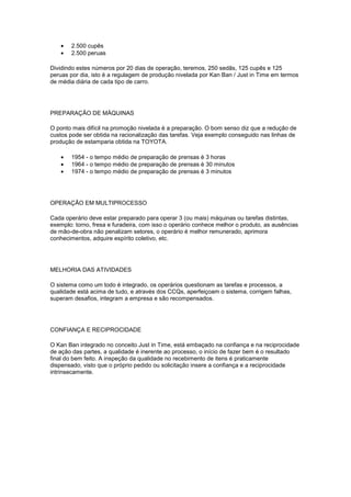 •   2.500 cupês
   •   2.500 peruas

Dividindo estes números por 20 dias de operação, teremos, 250 sedãs, 125 cupês e 125
peruas por dia, isto é a regulagem de produção nivelada por Kan Ban / Just in Time em termos
de média diária de cada tipo de carro.




PREPARAÇÃO DE MÁQUINAS

O ponto mais difícil na promoção nivelada é a preparação. O bom senso diz que a redução de
custos pode ser obtida na racionalização das tarefas. Veja exemplo conseguido nas linhas de
produção de estamparia obtida na TOYOTA.

   •   1954 - o tempo médio de preparação de prensas è 3 horas
   •   1964 - o tempo médio de preparação de prensas è 30 minutos
   •   1974 - o tempo médio de preparação de prensas è 3 minutos




OPERAÇÃO EM MULTIPROCESSO

Cada operário deve estar preparado para operar 3 (ou mais) máquinas ou tarefas distintas,
exemplo: torno, fresa e furadeira, com isso o operário conhece melhor o produto, as ausências
de mão-de-obra não penalizam setores, o operário é melhor remunerado, aprimora
conhecimentos, adquire espírito coletivo, etc.




MELHORIA DAS ATIVIDADES

O sistema como um todo é integrado, os operários questionam as tarefas e processos, a
qualidade está acima de tudo, e através dos CCQs, aperfeiçoam o sistema, corrigem falhas,
superam desafios, integram a empresa e são recompensados.




CONFIANÇA E RECIPROCIDADE

O Kan Ban integrado no conceito Just in Time, está embaçado na confiança e na reciprocidade
de ação das partes, a qualidade é inerente ao processo, o início de fazer bem é o resultado
final do bem feito. A inspeção da qualidade no recebimento de itens é praticamente
dispensado, visto que o próprio pedido ou solicitação insere a confiança e a reciprocidade
intrinsecamente.
 