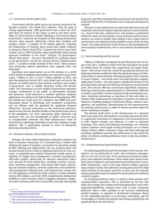 2570 K. Kambatla et al. / J. Parallel Distrib. Comput. 74 (2014) 2561–2573
5.3. Government and the public sector
Government and the public sector are primary motivators for
big-data analytics. The Cloud First initiative, with the goal of
closing approximately 1,000 government data centers by 2015
and move 79 services to the cloud, as well as the more recent
(May 23, 2012) directive entitled ‘‘Building a 21st Century Digital
Government’’ issued by the President of USA clearly demonstrate
decisive steps towards addressing critical data handling and
analytics needs.5
A number of US Federal agencies, including
the Department of Treasury, have moved their public websites
to Amazon’s Elastic Cloud (EC2). Commercial services have been
created, such as AWS GovCloud, which specifically target moving
intensive workloads to the cloud.6
USA.gov, US government’s
official Web portal – the go-to destination for anything related
to the government, run by the General Services Administration
(GSA) – is another notable example of this trend.7
These projects
have drastically reduced operational costs, upgrade time, and
downtime.8
Significant new opportunities are on the horizon. In a world
where mobile broadband subscriptions are expected to grow from
nearly 1 billion in 2011 to over 5 billion globally in 2016, and
with the projection that by 2015, more Americans will access the
Internet via mobile devices than desktop machines, new models
of governance, such as mobile electronic voting will become
viable. The convenience of such models of governance motivates
stronger involvement of the public in government decisions
and processes. Fraud detection is another significant analytics
application. According to the Federal Bureau of Investigation (FBI),
just health-care fraud costs U.S. taxpayers over $60B each year.
Automated means of identifying such fraudulent transactions
and tax offenses hold the potential for significant financial
efficiencies. Accurate projections on the work–force dynamics,
based on the inferred, detailed profiles of the professional activity
of the population, can drive appropriate policy decisions and
measures. The use and management of public resources such
as transportation networks and fixed infrastructure could be
optimized by exploiting continually sensed data relating to usage
patterns. This is particularly relevant in times of emergency
planning and preparedness.
5.4. Commerce, business, and economic systems
Perhaps, the most visible application of big-data analytics has
been in business enterprises. It is estimated that a retailer fully
utilizing the power of analytics can increase its operating margin
by 60%. Utilizing new opportunities (for e.g., location-aware and
location-based services) leads to significant potential for new rev-
enues. A comprehensive analytics framework would require in-
tegration of supply chain management, customer management,
after-sales support, advertising, etc. Business enterprises collect
vast amounts of multi-modal data, including customer transac-
tions, inventory management, store-based video feeds, advertis-
ing and customer relations, customer preferences and sentiments,
sales management infrastructure, and financial data, among oth-
ers. The aggregate of all data for large retailers is easily estimated
to be in the exabytes, currently. With comprehensive deployment
of RFIDs to track inventory, links to suppliers databases, integra-
tion with customer preferences and profiles (through store loyalty
5 http://www.whitehouse.gov/sites/default/files/omb/egov/digital-
government/digital-government.html.
6 http://aws.amazon.com/govcloud-us/.
7 http://www.wired.com/insights/2012/08/5-coolest-gov-cloud-projects/.
8 http://www.frost.com/prod/servlet/cio/232651119.
programs), and fully integrated financial systems, the potential for
improved efficiencies is tremendous and is only just starting to be
realized.
Datasets in such applications are relatively well structured and
integrated. Since these analyses typically operate in closed systems
(i.e., much of the data, infrastructure, and analyses is performed
within the same security domain), issues of privacy and security in
analyses are easier to handle. Data quality is not a major concern
and resources are relatively easily available in state-of-the-art data
centers. The major bottleneck in this domain is the development of
novel analytics methods that scale to vast amounts of multimodal
data.
5.5. Social networking and the internet
‘‘When a 5.9 Richter earthquake hit near Richmond, VA, on Au-
gust 23rd, 2011, residents in New York City read about the quake
on Twitter feeds 30 s before they experienced the quake them-
selves’’. This extract from the recent US presidential directive for
digital government vividly describes the speed and impact of infor-
mation flow in social networks. Drawing parallels to the evolution
of search engines – one of the most successful big-data analytics
applications to date – one may expect a significant increase in the
personalization and real-time delivery of content to social network
users. This calls for effective, event-based algorithmic constructs,
featuring asynchronous approximations to information diffusion
in smaller (sparsified), versions of dynamically evolving link struc-
tures. Analyzing interactions as functions of time and other at-
tributes helps understand the emergence of patterns of collective
behaviors, enabling shaping of information flows, resource man-
agement, and prediction. Summarization of link representations
for marking substructures or nodes of interest present targets for
online marketing strategies.
The Internet itself serves as the infrastructure of a semantic
web. Since most of its information is currently unstructured, there
is a significant motivation for organizing it into structured forms
to infer related concepts and relations, in order to automate
reasoning. Text search and indexing technologies are relatively
mature; however novel graph mining techniques are in relative
infancy. Robust, offline, automatic image and video indexing and
searching capabilities provide new dimensions in the search for
entity correlations, putting additional strain on big-data analytics
infrastructure.
5.6. Computational and experimental processes
As computing platforms push the envelope to the exascale, sim-
ulations can be performed at scales and resolutions unimagin-
able in even the recent past. From quantum-mechanical model-
ing to astro-physical simulations, these model span spatial scales
from atoms to galaxies, and timescales from femtoseconds to eons.
Other experiments, such as the Large Hadron Collider, generate
large amounts of data from detectors sensing emissions from high
speed collision of sub-atomic particles. In each case, the exascale
datasets generated must be analyzed for generating and validating
scientific insights.
On emerging platforms, there is a need to inline analysis with
simulation/data acquisition. This is motivated by the fact that
often, data storage rates cannot match data generation. In yet other
applications/platforms, analyses must scale to large computing
platforms. Data is often available at one location, emphasizing
parallel analytics, as opposed to distributed techniques. Based
on the impending advances in processing, networking, and I/O
technologies, it is likely that datasets will change qualitatively and
quantitatively in the near future.
 