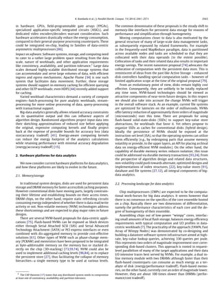 K. Kambatla et al. / J. Parallel Distrib. Comput. 74 (2014) 2561–2573 2563
in hardware. GPUs, field-programmable gate arrays (FPGAs),
specialized application-specific integrated circuits (ASICs), and
dedicated video encoders/decoders warrant consideration. Such
hardware accelerators drastically reduce the energy consumption,
compared to their general-purpose processing counterparts. These
could be integrated on-chip, leading to families of data-centric
asymmetric multiprocessors [66].
Impact on software. Software systems, storage, and computing need
to cater to a rather large problem space resulting from the data
scale, nature of workloads, and other application requirements
like consistency, availability, and partition tolerance.1
Large data
scales demand highly-scalable distributed storage systems that
can accommodate and serve large volumes of data, with efficient
ingress and egress mechanisms; Apache Flume [34] is one such
system that facilitates data movement. Further, these storage
systems should support in-memory caching for efficient querying
and other OLTP workloads; even HDFS [44] recently added support
for caching.
Varied workload characteristics demand a variety of compute
engines—batch-processing for pure analytic workloads, stream-
processing for more online processing of data, query-processing
with transactional support.
Big-data analytics generally allows relaxed accuracy constraints
on its quantitative output and this can influence aspects of
algorithm design. Randomized algorithms project input data into
their sketching approximations of reduced size before applying
the original, expensive computing kernels and finally project
back at the expense of provable bounds for accuracy loss (data
size/accuracy tradeoff) [41]. Energy-aware computing kernels
can reduce the energy footprint of the analytics calculations
while retaining performance with minimal accuracy degradation
(energy/accuracy tradeoff) [15].
2. Hardware platforms for data analytics
We now consider current hardware platforms for data analytics,
and how these platforms are likely to evolve in the future.
2.1. Memory/storage
In traditional system designs, disks are used for persistent data
storage and DRAM memory for faster access/disk caching purposes.
However conventional disks have moving parts, largely constrain-
ing their lifetime and establishing bounds on their access times.
DRAM chips, on the other hand, require static refreshing circuits
consuming energy independent of whether there is data read/write
activity or not. Non-volatile memory (NVM) technologies address
these shortcomings and are expected to play major roles in future
designs.
There are several NVM-based proposals for data-centric appli-
cations [75]. Flash-based NVMs can be exposed as block devices
either through Serial Attached SCSI (SAS) and Serial Advanced
Technology Attachment (SATA) or PCI express interfaces or even
combined with dis-aggregated memory to provide cost-effective
solutions [61]. Other types of NVM such as phase-change mem-
ory (PCRAM) and memristors have been proposed to be integrated
as byte-addressable memory on the memory bus or stacked di-
rectly on the chip (3D-stacking) [73,59,74]. NVM could also be
used to implement additional caching levels [96,84], or to replace
the persistent store [27], thus facilitating the collapse of memory
hierarchies—a single memory type to be used at various levels.
1 The CAP theorem [17] states that any distributed system needs to compromise
at least one of consistency, availability and partition tolerance.
The common denominator of these proposals is the steady shift to
memory-like interfaces for persistent data storage for reasons of
performance and simplification through homogeneity.
Moving computations closer to data is also motivated by the
general structure of many of large-scale data management tasks,
as subsequently espoused by related frameworks. For example
in the frequently-used MapReduce paradigm, data is partitioned
across available nodes and tasks are scheduled so that they are
collocated with their data operands (to the extent possible).
Collocation of tasks and their related data also results in important
energy savings. The recent nanostore proposal [74] advocates the
collocation of computation with the persistent data store. This is
reminiscent of ideas from the past like Active Storage – enhanced
disk controllers handling special computation tasks – however of
limited application scope at the time of the original proposal [79].
From an evolutionary point of view, disks remain highly cost
effective. Consequently, they are unlikely to be totally replaced
any time soon. NVM-based technologies should be viewed as
attractive components of near-term future designs. In this respect
we should also take into account the change NVMs will trigger
in the overall software stack. As an example, current file systems
are optimized for latencies on the order of milliseconds. NVMs
offer latency reduction of approximately three orders of magnitude
(microseconds) over this time. There are proposals for using
flash-based solid-state-disks (SSDs) to support key-value store
abstractions, for workloads that favor it. Yet others propose to
organize SSDs as caches for conventional disks (hybrid design).
Ideally the persistence of NVMs should be exposed at the
instruction-set level (ISA), so that the operating systems can utilize
them efficiently (e.g., by redesigning parts that assume memory
volatility or provide, to the upper layers, an API for placing archival
data on energy-efficient NVM modules). On the other hand, the
capability of durable memory writes reduces isolation; this issue
could be addressed via durable memory transactions [93,24]. From
the perspective of algorithm design and related data structures,
non-volatility could push towards alternate, optimized designs and
implementations of index structures, [22], key-value stores [91],
database and file systems [27,12], all integral components of big-
data analytics.
2.2. Processing landscape for data analytics
Chip multiprocessors (CMPs) are expected to be the computa-
tional work-horses for big data analytics. It seems however that
there is no consensus on the specifics of the core ensemble hosted
on a chip. Basically there are two dimensions of differentiation,
namely the performance characteristics of each core and the de-
gree of homogeneity of their ensemble.
Assembling chips out of low-power ‘‘wimpy’’ cores, interfac-
ing small amounts of local flash storage, balances energy efficiency
requirements with typical computation and I/O profiles in data-
centric workloads [7]. The practicality of the approach (FAWN, Fast
Array of Wimpy Nodes) was demonstrated by co-designing and
building a datastore software system infrastructure aimed at high-
rate, key-value lookup queries, achieving 330 queries per joule.
This represents two orders of magnitude improvement over corre-
sponding disk-based clusters. This approach is rooted in request-
level parallelism of many of the target applications and their data
I/O intensive traces best served by NVMs. For example, a dual in-
line memory module with two DRAMs although faster than their
flash-based counterparts can consume as much energy as a ter-
abyte of disk (energy/performance tradeoff). Flash-based memo-
ries, on the other hand, currently cost an order of magnitude lower.
However, they are about 100 times slower than DIMMs (perfor-
mance/cost tradeoff).
 