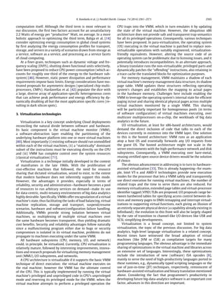 K. Kambatla et al. / J. Parallel Distrib. Comput. 74 (2014) 2561–2573 2565
computation itself. Although the third term is most relevant to
our discussion, the first two factors account for an unsatisfactory
2.2 Watts of energy per ‘‘productive’’ Watt, on average. In a more
holistic approach to optimizing the third term, Baliga et al. [14]
consider optimizing energy consumption in global cloud systems
by first analyzing the energy consumption profiles for transport,
storage, and servers in a variety of scenarios drawn from storage as
a service, software as a service, and processing as a service facets
of cloud computing.
At a finer-grain, techniques such as dynamic voltage and fre-
quency scaling (DVFS), shutting down functional units selectively,
have been proposed to reduce CPU power consumption (which ac-
counts for roughly one third of the energy to the hardware sub-
system) [46]. However, static power dissipation and performance
requirements impose basic limits. Energy considerations have mo-
tivated proposals for asymmetric designs (specialized chip multi-
processors, CMPs); Hardavellas et al. [42] populate the dice with
a large, diverse array of application-specific heterogeneous cores
that can achieve peak performance and energy efficiency by dy-
namically disabling all but the most application specific cores (re-
sulting in dark silicon spots).
3. Virtualization technologies
Virtualization is a key concept underlying Cloud deployments
reconciling the natural divide between software and hardware.
Its basic component is the virtual machine monitor (VMM),
a software-abstraction layer enabling the partitioning of the
underlying hardware platform into one or more virtual machines
[80]. Most importantly (i) existing software should run unmodified
within each of the virtual machines, (ii) a ‘‘statistically’’ dominant
subset of the instructions must be executing directly on the CPU
and (iii) VMM has complete control over the system resources
(classical virtualization) [71].
Virtualization is a technique initially developed in the context
of mainframes in the late 1960s. With the proliferation of
cost-effective machines that followed, the need for resource
sharing that dictated virtualization, seized to exist, to the extent
that modern hardware does not inherently support this mode.
However, the advantages it provides, especially in terms of
reliability, security and administration—hardware becomes a pool
of resources to run arbitrary services on demand—make its use
for data-centric, multi-tenancy environments of big data analytics
highly desirable. Specifically, VMMs offer encapsulation of a virtual
machine’s state, thus facilitating the tasks of load balancing, virtual
machine replication, storage and transport, suspend/resume
scenarios, hardware and software/configuration failure handling.
Additionally, VMMs provide strong isolation between virtual
machines, so multiplexing of multiple virtual machines over
the same hardware becomes transparent, thus yielding dramatic
cost benefits. Security and reliability advantages follow naturally
since a malfunctioning program either due to bugs or security
compromises is isolated in its virtual machine, problems do not
propagate to machines executing under the same VMM.
All hardware subsystems (CPU, memory, I/O, and network)
could, in principle, be virtualized. Currently, CPU virtualization is
relatively mature, followed by interesting improvements, innova-
tions and research proposals for virtualizing memory management
unit (MMU), I/O subsystems, and networks.
A CPU architecture is virtualizable if it supports the basic VMM
technique of direct execution: the virtual machine executes on
the real machine; however the VMM has the ultimate control
of the CPU. This is typically implemented by running the virtual
machine’s privileged and unprivileged code in CPU’s unprivileged
mode and reserving its privileged mode for the VMM; when the
virtual machine attempts to perform a privileged operation the
CPU traps into the VMM, which in turn emulates it by updating
the state of the virtual machine. However, the ubiquitous x86
architecture does not provide safe and transparent trap semantics
for all its privileged operations. Consequently, various techniques
have been proposed. In para-virtualization, the operating system
(OS) executing in the virtual machine is patched to replace non-
virtualizable operations with suitably engineered, virtualization-
friendly equivalents. However, altering the source code of an
operating system can be problematic due to licensing issues, and it
potentially introduces incompatibilities. In an alternate approach,
a binary translator runs the non-virtualizable, privileged parts and
dynamically patches the ‘‘offending’’ instructions, also retaining in
a trace cache the translated blocks for optimization purposes.
For memory management, VMM maintains a shadow of each
virtual machine’s memory-management data structure, its shadow
page table. VMM updates these structures reflecting operating
system’s changes and establishes the mapping to actual pages
in the hardware memory. Challenges here include enabling the
VMM to leverage the operating system’s internal state for efficient
paging in/out and sharing identical physical pages across multiple
virtual machines monitored by a single VMM. This sharing
will be particularly important for homogeneous pools (in terms
of software configuration) of virtual machines executing, over
multicore multiprocessors on-a-chip, the workloads of big data
analytics in the future.
I/O virtualization, at least for x86-based architectures, would
demand the direct inclusion of code that talks to each of the
devices currently in existence into the VMM layer. One solution
to this is the hosted architecture: VMM runs as an application
atop a host OS and essentially forwards any I/O requests from
the guest OS. The hosted architecture might not scale in the
server environments with the high-performance network and disk
subsystems. Consequently, a VMM executing over bare-metal,
reusing certified open source device drivers would be the solution
of choice.
The obvious advancement in addressing is to turn to hardware-
assisted virtualization [33]. This is already happening—for exam-
ple, Intel VT-x and AMD-V technologies provide new execution
modes for the processor that lets a VMM safely and transparently
use direct execution for running virtual machines; the number of
related traps and the time to serve them are also reduced. For
memory virtualization, extended page tables and virtual-processor
identifier tagged (VPID) TLBs are proposed. I/O proposals range be-
tween hardwired tables for specifying access control between de-
vices and memory pages to DMA remapping and interrupt virtual-
izations to supporting virtual functions, each giving an illusion of
an entirely separate physical device (a capability already existing in
Infiniband); the evolution in this front will also be largely shaped
by the rate of transition to channel-like I/O devices like USB and
SCSI, simplifying developments.
Virtualization is a broad concept, not limited to system
virtualization, the topic of the previous discussion. For big data
analytics, high-level language virtualization is a related concept.
Recent times have witnessed the broad adoption of virtual
machines (like JVM or CLR) as compilation targets for many
programming languages. The obvious advantage is the immediate
sharing of optimizations in the virtual machine and libraries across
an extensive set of languages. Interestingly, these optimizations
include the introduction of new (software) ISA opcodes [8],
mainly to serve the need of high-productivity languages ported to
these runtimes, e.g., dynamically typed scripting languages or the
use of just-in-time (JIT) techniques, respectively, reminiscent of
hardware-assisted virtualization and binary translation mentioned
above. Considering the fact that programmer’s productivity in
developing future big-data-analytics software is an important cost
factor, advances in this direction are important.
 
