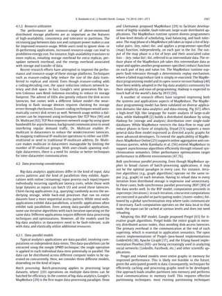 K. Kambatla et al. / J. Parallel Distrib. Comput. 74 (2014) 2561–2573 2567
4.1.2. Resource utilization
The performance and resource-usage of above-mentioned
distributed storage platforms are as important as the features
of high-availability, consistency and tolerance to partitions. The
increasing gap between data size and compute power makes a case
for improved resource-usage. While users tend to ignore slow- or
ill-performing applications, increased resource-usage can lead to
prohibitive energy cost. For instance, high-availability translates to
more replicas, entailing storage overhead for extra replicas, per-
update network overhead, and the energy overhead associated
with storage and transfer of data.
Recent research efforts have attempted to improve the perfor-
mance and resource-usage of these storage platforms. Techniques
such as erasure-coding help reduce the size of the data trans-
ferred to replicas and stored. Even though erasure-coding adds
a coding/decoding cost, the space reduction reduces network la-
tency and disk space. In fact, Google’s next generation file sys-
tem Colossus uses Reed–Solomon encoding to reduce its storage
footprint. The advent of SSDs also greatly reduces the disk access
latencies, but comes with a different failure model—the wear-
leveling in flash storage devices requires checking for storage
errors through checksums. Erasure-coding techniques would auto-
matically correct disk errors as well. Network usage within a dat-
acenter can be improved using techniques like TCP Nice [90] and
Dr. Multicast [92]. TCP Nice improves network usage by using spare
bandwidth for asynchronous, background communication to avoid
interfering regular demand traffic. Dr. Multicast enables IP-
multicast in datacenters to reduce the sender/receiver latencies.
By mapping traditional IP-multicast operations to either use UDP-
multisend or send to traditional IP-multicast address, Dr. Multi-
cast makes multicast in datacenters manageable by limiting the
number of IP-multicast groups. With user-clouds spanning mul-
tiple datacenters, there is a need for similar or better techniques
for inter-datacenter communication.
4.2. Data processing considerations
Big-data analytics applications differ in the kind of input, data
access patterns and the kind of parallelism they exhibit. Appli-
cations with online (streaming) input process each input/request
individually incurring significant latency costs, while those with
large datasets as inputs can batch I/O and avoid these latencies.
Client-facing applications (e.g., querying) randomly access the un-
derlying storage, while back-end processes that run on entire
datasets have a more sequential access pattern. While most web-
applications exhibit data-parallelism, scientific applications often
exhibit task parallelism. Even among data-parallel applications,
some use iterative algorithms with each iteration operating on the
same data. Different applications require different data-processing
techniques and optimizations. However, all the models used for
big-data analytics in datacenters need to be fault-tolerant, scale
with data, and elastically utilize additional resources.
4.2.1. Data-parallel models
Typical analytics applications are data-parallel, involving com-
putations on independent data-items. This data-parallelism can be
extracted using the simple SPMD technique; the single operation
is applied to each individual data-item potentially in parallel. The
data can be distributed across different compute nodes to be op-
erated on concurrently. Here, we consider three different models,
depending on the kind of input.
Batch processing. Batch-processing applies to processing large
datasets, where (I/O) operations on multiple data-items can be
batched for efficiency. In the context of big-data analytics, Google’s
MapReduce [29] is the first major data-processing paradigm. Dean
and Ghemawat proposed MapReduce [29] to facilitate develop-
ment of highly-scalable, fault-tolerant, large-scale distributed ap-
plications. The MapReduce runtime system divests programmers
of low-level details of scheduling, load balancing, and fault toler-
ance. The map phase of a MapReduce job takes as input a list of key-
value pairs, ⟨key, value⟩:list, and applies a programmer-specified
(map) function, independently, on each pair in the list. The out-
put of the map phase is a list of keys and their associated value
lists – ⟨key, value:list⟩:list, referred to as intermediate data. The re-
duce phase of the MapReduce job takes this intermediate data as
input and applies another programmer-specified (reduce) function
on each pair of key and value list. The MapReduce runtime sup-
ports fault-tolerance through a deterministic replay mechanism,
where a failed map/reduce task is simply re-executed. The MapRe-
duce programming model and its open-source version Hadoop [40]
have been widely adopted in the big-data analytics community for
their simplicity and ease-of-programming. Hadoop is expected to
touch half of the world’s data by 2015 [50].
A number of research efforts have targeted improving both
the systems and applications aspects of MapReduce. The MapRe-
duce programming model has been validated on diverse applica-
tion domains like data-analytics and data-mining. Pig [67] offers
a high-level SQL like language for easier analysis of large-scale
data, while HadoopDB [2] builds a distributed database by using
Hadoop for (storage and analysis) distribution over single-node
databases. While MapReduce restricts the data-flow to map and
reduce phases in favor of simplicity, Dryad [53] supports a more
general data-flow model expressed as directed acyclic graphs for
more advanced developers. To extend the applicability of MapRe-
duce, MapReduce Online [25] supports online aggregation and con-
tinuous queries, while Kambatla et al. [56] extend MapReduce to
support asynchronous algorithms efficiently through relaxed syn-
chronization semantics. Other performance optimizations target
performance in different environments [47,76].
Bulk synchronous parallel processing. Even though MapReduce ap-
plies to broad classes of batch-processing applications, it may
not be the optimal paradigm in every case. For instance, itera-
tive algorithms (e.g., graph algorithms) operate on the same in-
put (e.g., graph) in each iteration. Having to reload data in every
iteration from distributed storage is expensive and unnecessary.
In these cases, bulk-synchronous parallel processing (BSP) [89] of
the data works well. In the BSP model, computation proceeds in
supersteps (iterations); in each iteration, concurrent computations
are executed in parallel on participating nodes (cluster-nodes), fol-
lowed by a global synchronization step where tasks communicate
if necessary. Each computation operates on the data local to that
node, the input can be cached at various levels and does not need
reloading.
Adopting this BSP model, Google proposed Pregel [63] for it-
erative graph algorithms. Pregel holds the entire graph in mem-
ory distributed across nodes, thus avoiding disk-access latencies.
The primary overhead is the communication at the end of each
superstep, which is essential to application semantics. The open
source implementations of Pregel—Java-based implementations
GoldenOrb [38], Apache Giraph [37], and the Erlang-based imple-
mentation Phoebus [69]—are being increasingly used in analyzing
social networks (LinkedIn, Facebook, etc.) and other scientific ap-
plications.
Pregel and related models store entire graphs in memory for
improved performance. This is likely not feasible in the future,
given the anticipated growth in data. Consequently, techniques for
efficiently caching and processing graphs need to be developed.
One approach loads smaller partitions into memory and performs
local communications in memory itself. This requires effective
partitioning techniques; most existing partitioning techniques
 