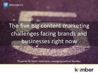 The five big content marketing
challenges facing brands and
businesses right now
Prepared by Adam Vincenzini, managing partner, Kamber
@KamberCo
 