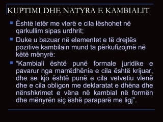 KUPTIMI DHE NATYRA E KAMBIALIT
 Është letër me vlerë e cila lëshohet në
qarkullim sipas urdhrit;
 Duke u bazuar në elementet e të drejtës
pozitive kambilain mund ta përkufizojmë në
këtë mënyrë:
 “Kambiali është punë formale juridike e
pavarur nga marrëdhënia e cila është krijuar,
dhe se kjo është punë e cila vetvetiu vlenë
dhe e cila obligon me deklaratat e dhëna dhe
nënshkrimet e vëna në kambial në formën
dhe mënyrën siç ëshë paraparë me ligj”.
 