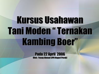 Kursus Usahawan
Tani Moden “ Ternakan
   Kambing Boer”
        Pada 22 April 2006
      Oleh :: Yusop Ahmad (JPH Negeri Perak)
      Oleh Yusop Ahmad (JPH Negeri Perak)
 