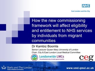 How the new commissioning framework will affect eligibility and entitlement to NHS services by individuals from migrant communities Dr Kambiz Boomla  Senior Lecturer Queen Mary University of London Chair, City & East London Local Medical Committee 