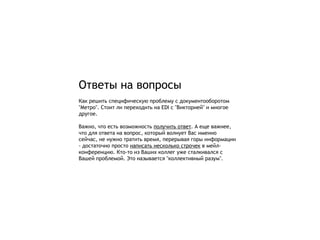 Ответы на вопросы
Как решить специфическую проблему с документооборотом
"Метро". Стоит ли переходить на EDI с "Викторией" и многое
другое.

Важно, что есть возможность получить ответ. А еще важнее,
что для ответа на вопрос, который волнует Вас именно
сейчас, не нужно тратить время, перерывая горы информации
- достаточно просто написать несколько строчек в мейл-
конференцию. Кто-то из Ваших коллег уже сталкивался с
Вашей проблемой. Это называется "коллективный разум".
 