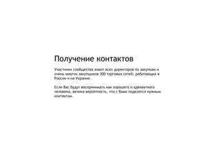 Получение контактов
Участники сообщества знают всех директоров по закупкам и
очень многих закупщиков 300 торговых сетей, работающих в
России и на Украине.

Если Вас будут воспринимать как хорошего и адекватного
человека, велика вероятность, что с Вами поделятся нужным
контактом.
 