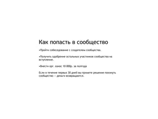 Как попасть в сообщество
•Пройти собеседование с создателем сообщества.

•Получить одобрение остальных участников сообщества на
вступление.

•Внести орг. взнос 10 000р. за полгода

Если в течение первых 30 дней вы примете решение покинуть
сообщество — деньги возвращаются.
 