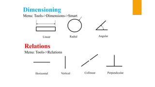 Dimensioning
Menu: Tools->Dimensions->Smart
Linear Radial Angular
Relations
Menu: Tools->Relations
Horizontal Vertical Collinear Perpendicular
 