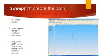 Sweep(first create the path)
to move a profile along a Path
 In sketch
mode
 Select Front
Plane in
Feature
manager
 Draw the
path for ex.
By clicking
spline draw
like the
picture
 